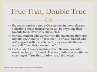 
 Students stand in a circle. One student in the circle says
something about themselves (it can be anything; their
favorite food, favorite tv show, etc.).
 For any student who agrees with the statement, they step
into the circle and yell “True that!”. For any student who
really agrees with the statement, they step into the circle
and yell “True that, double true!”.
 Each student says something about themselves until
everyone has participated. The more enthusiasm with the
chanting of “True that, double true,” the better!
True That, Double True
University of South Carolina. University 101 Seminar Faculty Resource Manual.
 