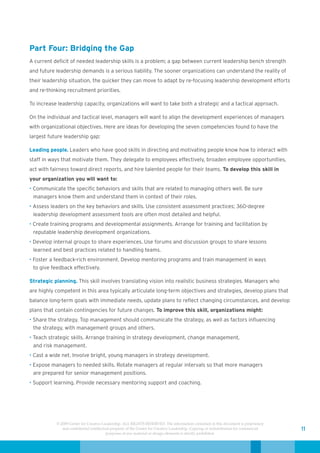 Part Four: Bridging the Gap
A current deficit of needed leadership skills is a problem; a gap between current leadership bench strength
and future leadership demands is a serious liability. The sooner organizations can understand the reality of
their leadership situation, the quicker they can move to adapt by re-focusing leadership development efforts
and re-thinking recruitment priorities.

To increase leadership capacity, organizations will want to take both a strategic and a tactical approach.

On the individual and tactical level, managers will want to align the development experiences of managers
with organizational objectives. Here are ideas for developing the seven competencies found to have the
largest future leadership gap:

Leading people. Leaders who have good skills in directing and motivating people know how to interact with
staff in ways that motivate them. They delegate to employees effectively, broaden employee opportunities,
act with fairness toward direct reports, and hire talented people for their teams. To develop this skill in
your organization you will want to:
• Communicate the specific behaviors and skills that are related to managing others well. Be sure
  managers know them and understand them in context of their roles.
• Assess leaders on the key behaviors and skills. Use consistent assessment practices; 360-degree
  leadership development assessment tools are often most detailed and helpful.
• Create training programs and developmental assignments. Arrange for training and facilitation by
  reputable leadership development organizations.
• Develop internal groups to share experiences. Use forums and discussion groups to share lessons
  learned and best practices related to handling teams.
• Foster a feedback-rich environment. Develop mentoring programs and train management in ways
  to give feedback effectively.

Strategic planning. This skill involves translating vision into realistic business strategies. Managers who
are highly competent in this area typically articulate long-term objectives and strategies, develop plans that
balance long-term goals with immediate needs, update plans to reflect changing circumstances, and develop
plans that contain contingencies for future changes. To improve this skill, organizations might:
• Share the strategy. Top management should communicate the strategy, as well as factors influencing
  the strategy, with management groups and others.
• Teach strategic skills. Arrange training in strategy development, change management,
  and risk management.
• Cast a wide net. Involve bright, young managers in strategy development.
• Expose managers to needed skills. Rotate managers at regular intervals so that more managers
  are prepared for senior management positions.
• Support learning. Provide necessary mentoring support and coaching.




           © 2009 Center for Creative Leadership. ALL RIGHTS RESERVED. The information contained in this document is proprietary
              and confidential intellectual property of the Center for Creative Leadership. Copying or redistribution for commercial   11
                                         purposes of any material or design elements is strictly prohibited.
 