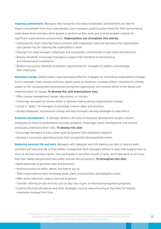 Inspiring commitment. Managers who recognize and reward employees’ achievements are able to
inspire commitment from their subordinates. Such managers publicly praise others for their performance,
understand what motivates other people to perform at their best, and provide tangible rewards for
significant organizational achievements. Organizations can strengthen this skill by:
• Clarifying the vision. Describe how it connects with employees’ roles and talk about the responsibility
  each person has for realizing the organization’s vision.
• Passing it on. Help managers effectively and consistently communicate a clear vision and direction.
• Raising standards. Encourage managers to expect high standards of performance
  and interpersonal competence.
• Reinforcing success. Develop recognition opportunities for managers to publicly acknowledge
  their employees.

Managing change. Skilled leaders have developed effective strategies for facilitating organizational change.
Such a manager views change positively, adapts plans as necessary, manages others’ resistance to change,
adapts to the changing external pressures facing the organization, and involves others in the design and
implementation of change. To develop this skill organizations may:
• Offer change management classes, discussions, or courses.
• Encourage managers to involve others in decision making during organizational change.
• Create a “space” for managers to exchange creative ideas and solutions.
• Accept employees’ resistance to change and help managers develop strategies to deal with it.

Employee development. A manager skilled in the area of employee development usually coaches
employees to improve performance, provides guidance, encourages career development, and ensures
employees understand their roles. To develop this skill:
• Encourage managers to have career goal discussions with employees regularly.
• Develop a succession planning process that incorporates developmental events.

Balancing personal life and work. Managers with adequate work life balance are able to balance work
priorities with personal life so that neither is neglected. Such managers behave in ways that suggest there is
more to life than having a career. They participate in activities outside of work, don’t take work so seriously
that their family and personal lives suffer, and are not workaholics. To strengthen this skill:
• Build awareness of personal style and behaviors.
• Hold discussions on when, where, and how to say no.
• Teach organizational skills (reviewing goals, plans, and priorities) and delegation skills.
• Offer stress reduction, yoga or exercise programs.
• Consider offering on-site services such as day care, a gym, or financial management programs.
• Examine the time-off policies and other strategies, such as telecommuting or flex time, for helping
  employees manage their time.




            © 2009 Center for Creative Leadership. ALL RIGHTS RESERVED. The information contained in this document is proprietary
               and confidential intellectual property of the Center for Creative Leadership. Copying or redistribution for commercial   12
                                          purposes of any material or design elements is strictly prohibited.
 