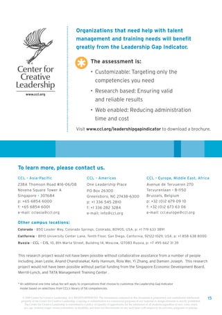 Organizations that need help with talent
                                                   management and training needs will benefit
                                                   greatly from the Leadership Gap Indicator.

                                                                The assessment is:
                                                                • Customizable: Targeting only the
                                                                    competencies you need
                                                                • Research based: Ensuring valid
                                                                    and reliable results
                                                                • Web enabled: Reducing administration
                                                                    time and cost
                                                   Visit www.ccl.org/leadershipgapindicator to download a brochure.




To learn more, please contact us.
CCL - Asia-Pacific                                          CCL - Americas                                        CCL - Europe, Middle East, Africa
238A Thomson Road #16-06/08                                 One Leadership Place                                  Avenue de Tervueren 270
Novena Square Tower A                                       PO Box 26300                                          Tervurenlaan • B-1150
Singapore • 307684                                          Greensboro, NC 27438-6300                             Brussels, Belgium
p: +65 6854 6000                                            p: +1 336 545 2810                                    p: +32 (0)2 679 09 10
f: +65 6854 6001                                            f: +1 336 282 3284                                    f: +32 (0)2 673 63 06
e-mail: cclasia@ccl.org                                     e-mail: info@ccl.org                                  e-mail: ccl.europe@ccl.org

Other campus locations:
Colorado - 850 Leader Way, Colorado Springs, Colorado, 80905, USA, p: +1 719 633 3891

California - 8910 University Center Lane, Tenth Floor, San Diego, California, 92122-1029, USA, p: +1 858 638 8000

Russia - CCL - CIS, 10, 8th Marta Street, Building 14, Moscow, 127083 Russia, p: +7 495 662 31 39


This research project would not have been possible without collaborative assistance from a number of people
including Jean Leslie, Anand Chandrasekar, Kelly Hannum, Rola Wei, Yi Zhang, and Damien Joseph. This research
project would not have been possible without partial funding from the Singapore Economic Development Board,
Merrill-Lynch, and TATA Management Training Center .


* An additional one time setup fee will apply to organizations that choose to customize the Leadership Gap Indicator
  model based on selections from CCL’s library of 56 competencies.


   © 2009 Center for Creative Leadership. ALL RIGHTS RESERVED. The information contained in this document is proprietary and confidential intellectual                15
  property of the Center for Creative Leadership. Copying or redistribution for commercial purposes of any material or design elements is strictly prohibited.
    The Center for Creative Leadership is committed to a policy of equality of opportunity for the admission of all students regardless of race, color, creed,
    sex, age, national origin, sexual orientation, or disability, and does not discriminate on any such basis with respect to its activities, programs or policies.
 