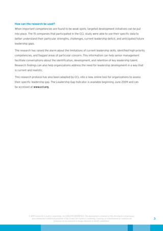 How can the research be used?
When important competencies are found to be weak spots, targeted development initiatives can be put
into place. The 15 companies that participated in the CCL study were able to use their specific data to
better understand their particular strengths, challenges, current leadership deficit, and anticipated future
leadership gaps.

The research has raised the alarm about the limitations of current leadership skills, identified high-priority
competencies, and flagged areas of particular concern. This information can help senior management
facilitate conversations about the identification, development, and retention of key leadership talent.
Research findings can also help organizations address the need for leadership development in a way that
is current and realistic.

This research protocol has also been adapted by CCL into a new, online tool for organizations to assess
their specific leadership gap. The Leadership Gap Indicator is available beginning June 2009 and can
be accessed at www.ccl.org.




            © 2009 Center for Creative Leadership. ALL RIGHTS RESERVED. The information contained in this document is proprietary
               and confidential intellectual property of the Center for Creative Leadership. Copying or redistribution for commercial   3
                                          purposes of any material or design elements is strictly prohibited.
 