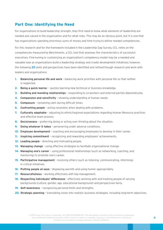 Part One: Identifying the Need
For organizations to build leadership strength, they first need to know what elements of leadership are
needed and valued in the organization and for what roles. This may be an obvious point, but it is one that
has organizations spending enormous sums of money and time trying to define needed competencies.

For this research and for the framework included in the Leadership Gap Survey, CCL relies on the
competencies measured by Benchmarks, a CCL tool that assesses the characteristics of successful
executives. Fine-tuning or customizing an organization’s competency model may be a needed and
valuable task as organizations build a leadership strategy and create development initiatives; however,
the following 20 skills and perspectives have been identified and refined though research and work with
leaders and organizations:

1.   Balancing personal life and work – balancing work priorities with personal life so that neither
     is neglected.
2.   Being a quick learner – quickly learning new technical or business knowledge.
3.   Building and mending relationships – responding to co-workers and external parties diplomatically.
4.   Compassion and sensitivity – showing understanding of human needs.
5.   Composure – remaining calm during difficult times.
6.   Confronting people – acting resolutely when dealing with problems.
7.   Culturally adaptable – adjusting to ethnic/regional expectations regarding Human Resource practices
     and effective team process.
8.   Decisiveness – preferring doing or acting over thinking about the situation.
9.   Doing whatever it takes – persevering under adverse conditions.
10. Employee development – coaching and encouraging employees to develop in their career.
11. Inspiring commitment – recognizing and rewarding employees’ achievements.
12. Leading people – directing and motivating people.
13. Managing change – using effective strategies to facilitate organizational change.
14. Managing one’s career – using professional relationships (such as networking, coaching, and
    mentoring) to promote one’s career.
15. Participative management – involving others (such as listening, communicating, informing)
    in critical initiatives.
16. Putting people at ease – displaying warmth and using humor appropriately.
17. Resourcefulness – working effectively with top management.
18. Respecting individuals’ differences - effectively working with and treating people of varying
    backgrounds (culture, gender, age, educational background) and perspectives fairly.
19. Self-awareness – recognizing personal limits and strengths.
20. Strategic planning – translating vision into realistic business strategies, including long-term objectives.




           © 2009 Center for Creative Leadership. ALL RIGHTS RESERVED. The information contained in this document is proprietary
              and confidential intellectual property of the Center for Creative Leadership. Copying or redistribution for commercial   4
                                         purposes of any material or design elements is strictly prohibited.
 