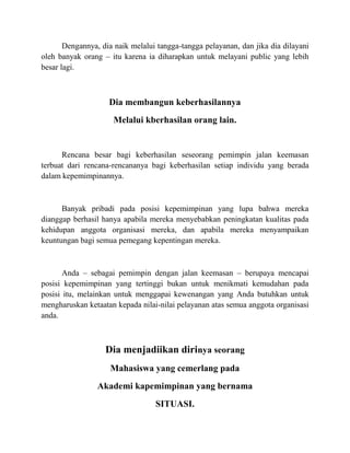 Dengannya, dia naik melalui tangga-tangga pelayanan, dan jika dia dilayani
oleh banyak orang – itu karena ia diharapkan untuk melayani public yang lebih
besar lagi.
Dia membangun keberhasilannya
Melalui kberhasilan orang lain.
Rencana besar bagi keberhasilan seseorang pemimpin jalan keemasan
terbuat dari rencana-rencananya bagi keberhasilan setiap individu yang berada
dalam kepemimpinannya.
Banyak pribadi pada posisi kepemimpinan yang lupa bahwa mereka
dianggap berhasil hanya apabila mereka menyebabkan peningkatan kualitas pada
kehidupan anggota organisasi mereka, dan apabila mereka menyampaikan
keuntungan bagi semua pemegang kepentingan mereka.
Anda – sebagai pemimpin dengan jalan keemasan – berupaya mencapai
posisi kepemimpinan yang tertinggi bukan untuk menikmati kemudahan pada
posisi itu, melainkan untuk menggapai kewenangan yang Anda butuhkan untuk
mengharuskan ketaatan kepada nilai-nilai pelayanan atas semua anggota organisasi
anda.
Dia menjadiikan dirinya seorang
Mahasiswa yang cemerlang pada
Akademi kapemimpinan yang bernama
SITUASI.
 