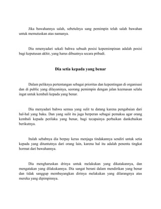 Jika bawahannya salah, sebetulnya sang pemimpin telah salah bawahan
untuk memutuskan atas namanya.
Dia nmenyadari sekali bahwa sebuah posisi kepemimpinan adalah posisi
bagi keputusan akhir, yang harus dibuatnya secara pribadi.
Dia setia kepada yang benar
Dalam peliknya pertentangan sebagai prioritas dan kepentingan di organisasi
dan di public yang dilayaninya, seorang pemimpin dengan jalan keemasan selalu
ingat untuk kembali kepada yang benar.
Dia menyadari bahwa semua yang sulit tu datang karena pengabaian dari
hal-hal yang baku. Dan yang sulit itu juga berperan sebagai pemaksa agar orang
kembali kepada perilaku yang benar, bagi tecapainya perbaikan dankebaikan
berikutnya.
Itulah sebabnya dia berpay keras menjaga tindakannya sendiri untuk setia
kepada yang dituntutnya dari orang lain, karena hal itu adalah penentu tingkat
hormat dari bawahannya.
Dia mengharuskan drinya untuk melakukan yang dikatakannya, dan
mengatakan yang dilakukannya. Dia sangat berani dalam mendirikan yang benar
dan tidak sanggup membayangkan dirinya melakukan yang dilarangnya atas
mereka yang dipimpinnya.
 