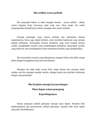 Dia terlibat secara pribadi
Dia menyadari bahwa ia tidak mungkin berada – secara pribadi – dalam
semua kegiatan kerja bawannya pada setip saat. Akan tetapi, dia selalu
mengupayakan kehadirannya dalam semangat atau secara sistemik.
Seorang pemimpin yang merasa prihatin atas kelemahan kinerja
organisasinya, harus juga tampil prihatin; yaitu membuat keputusan yang menuju
kepada perbaikan, menerapkan prinsip perbaikan yang sema kepada dirinya
sendiri, menghadiahi mereka yang mendatangkan perbaikan, menjerakan mereka
yang tidak taat, dan melmbagakan sistem pemastian perilaku yang menghasilkan.
Dia memastikan mereka yang dipimpinnya mengerti bahwa dia hadir sangat
dekat dengan kesngguhan kerja para bawahannya.
Mungkin dia tidak hadir secara fisik, tetapi tulisan dan suaranya hadir
sedekat saat dia menepuk pundak mereka, sebagai pujian atas perilaku kesehatian
dengan sang pemimpin.
Dia berjalan menuju kecemerlangan
Masa depan semua pemegang
Kepentingannya.
Semua pekerjaan adalah pekerjaan menuju masa depan. Semakin baik
pelaksanaannya dan penyelesaian sebuah pekerjaan, semakin baik masa depan
yang akan disebabkannya.
 