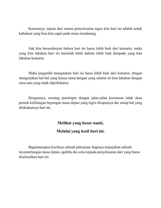 Karenanya, tujuan dari semua penyelesaian tugas kita hari ini adalah untuk
kebaikan yang bisa kita capai pada masa mendatang.
Jiak kita bersemboyan bahwa hari ini harus lebih baik dari kemarin, maka
yang kita lakukan hari ini haruslah lebih dahulu lebih baik daripada yang kita
lakukan kemarin.
Maka janganlah mengatakan hari ini harus lebih baik dari kemarin, drngan
mengerjakan hal-hal yang hanya sama dengan yang selama ini kita lakukan dengan
cara-cara yang tidak diperbaharui.
Dengannya, seorang pemimpin dengan jalan-jalan keemasan tidak akan
pernah kehilangan bayangan masa depan yang ingin dicapainya dar setiap hal yang
dilakukannya hari ini.
Melihat yang besar nanti,
Melalui yang kesil hari ini.
Bagaimanapun kecilnya sebuah pekerjaan, baginya terjanjikan sebuah
kecemerlangan masa depan, apabila dia setia kepada penyelesaian dari yang harus
diselesaikan hari ini.
 