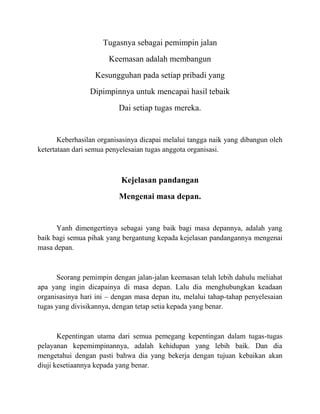 Tugasnya sebagai pemimpin jalan
Keemasan adalah membangun
Kesungguhan pada setiap pribadi yang
Dipimpinnya untuk mencapai hasil tebaik
Dai setiap tugas mereka.
Keberhasilan organisasinya dicapai melalui tangga naik yang dibangun oleh
ketertataan dari semua penyelesaian tugas anggota organisasi.
Kejelasan pandangan
Mengenai masa depan.
Yanh dimengertinya sebagai yang baik bagi masa depannya, adalah yang
baik bagi semua pihak yang bergantung kepada kejelasan pandangannya mengenai
masa depan.
Seorang pemimpin dengan jalan-jalan keemasan telah lebih dahulu meliahat
apa yang ingin dicapainya di masa depan. Lalu dia menghubungkan keadaan
organisasinya hari ini – dengan masa depan itu, melalui tahap-tahap penyelesaian
tugas yang divisikannya, dengan tetap setia kepada yang benar.
Kepentingan utama dari semua pemegang kepentingan dalam tugas-tugas
pelayanan kepemimpinannya, adalah kehidupan yang lebih baik. Dan dia
mengetahui dengan pasti bahwa dia yang bekerja dengan tujuan kebaikan akan
diuji kesetiaannya kepada yang benar.
 