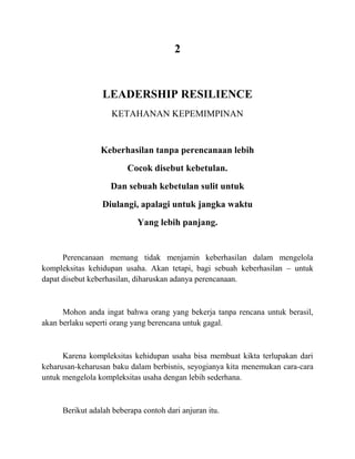 2
LEADERSHIP RESILIENCE
KETAHANAN KEPEMIMPINAN
Keberhasilan tanpa perencanaan lebih
Cocok disebut kebetulan.
Dan sebuah kebetulan sulit untuk
Diulangi, apalagi untuk jangka waktu
Yang lebih panjang.
Perencanaan memang tidak menjamin keberhasilan dalam mengelola
kompleksitas kehidupan usaha. Akan tetapi, bagi sebuah keberhasilan – untuk
dapat disebut keberhasilan, diharuskan adanya perencanaan.
Mohon anda ingat bahwa orang yang bekerja tanpa rencana untuk berasil,
akan berlaku seperti orang yang berencana untuk gagal.
Karena kompleksitas kehidupan usaha bisa membuat kikta terlupakan dari
keharusan-keharusan baku dalam berbisnis, seyogianya kita menemukan cara-cara
untuk mengelola kompleksitas usaha dengan lebih sederhana.
Berikut adalah beberapa contoh dari anjuran itu.
 