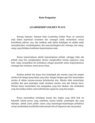 Kata Pengantar
LEADERSHIP GOLDEN WAYS
Semoga halaman- halaman buku Leadership Golden Ways ini menemui
anda dalam keprimaan kesehatan dan semangat untuk memastikan semua
keterlibatan pikiran, rasa, dan tindakan anda dalam kehidupan ini adalah untuk
menejahterakan, membahagiakan, dan mencenerlangkan diri, keluarga, dan orang-
orang yang dititipkan kedalamm kepemimpinan anda.
Semua kepemimpinan adalah kepemimpinan pribadi, sehingga tidak ada
pribadi yang bisa mengharapkan dirinya menghasilkan kinerja organisasi yang
baik- tanpa menjadilkan diri pribadinya sebagai penyebab utama tergelorakannya
semangat dan tertatanya semua proses kerja.
Kualitas pribadi kita hanya bisa berdampak jika mereka yang kita pimpin
melihat kita dengan penyerahan yang tulus, dengan harapan agar kita menyertakan
mereka di dalam rencana-rencana keberhasilan kita. Mereka tidak memerlukan
muslihat dari para pemimpin untuk membuat mereka setia dan bekerja keras.
Mereka hanya memerlukan kita mengatakan yang kita lakukan, dan melakukan
yang kita katakan dalam cerita keberhasilan organisasi yang kita pimpin.
Proses pemindahan kehidupan kearah dan tingkat yang lebih baik itu
bukanlah sebuah proses yang sederhana, karena kitalah- penmimpin dan yang
dipimpin, adalah justru pelaku utama yang kepentingan-kepentingan pribadinya
sering membatalkan keefektifan kebersamaan kita di Organisasi dan masyarakat.
 