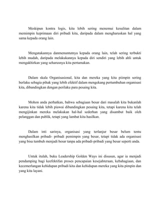 Meskipun kontra logis, kita lebih sering menemui kesulitan dalam
memimpin keprimaan diri pribadi kita, daripada dalam mengharuskan hal yang
sama kepada orang lain.
Mengatakannya danmenuntutnya kepada orang lain, telah sering terbukti
lebih mudah, daripada melakukannya kepada diri sendiri yang lebih ahli untuk
mengakhirkan yang seharusnya kita pertamakan.
Dalam skala Organisasional, kita dan mereka yang kita piimpin sering
berlaku sebagia pihak yang lebih efektif dalam mengekang pertumbuhan organisasi
kita, dibandingkan dengan perilaku para pesaing kita.
Mohon anda perhatkan, bahwa sebagiaan besar dari masalah kita bukanlah
karena kita tidak lebih piawai dibandingkan pesaing kita, tetapi karena kita telah
mengijinkan mereka melakukan hal-hal sederhan yang disambut baik oleh
pelanggan dan publik, tetapi yang lambat kita hasilkan.
Dalam inti sarinya, organisasi yang terlanjur besar belum tentu
menghasilkan pribadi- pribadi pemimpin yang besar, tetapi tidak ada organisasi
yang bisa tumbuh menjadi besar tanpa ada pribadi-pribadi yang besar seperti anda.
Untuk itulah, buku Leadership Golden Ways ini disusun, agar ia menjadi
pendamping bagi keefektifan proses pencapaian kesejahteraan, kebahagiaan, dan
kecemerlangan kehidupan pribadi kita dan kehidupan mereka yang kita pimpin dan
yang kita layani.
 