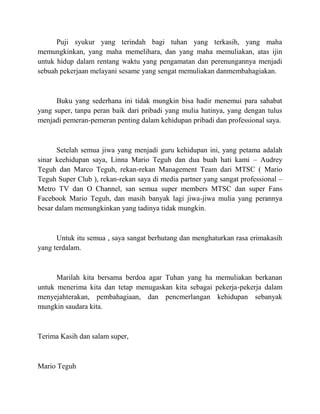 Puji syukur yang terindah bagi tuhan yang terkasih, yang maha
memungkinkan, yang maha memelihara, dan yang maha memuliakan, atas ijin
untuk hidup dalam rentang waktu yang pengamatan dan perenungannya menjadi
sebuah pekerjaan melayani sesame yang sengat memuliakan danmembahagiakan.
Buku yang sederhana ini tidak mungkin bisa hadir menemui para sahabat
yang super, tanpa peran baik dari pribadi yang mulia hatinya, yang dengan tulus
menjadi pemeran-pemeran penting dalam kehidupan pribadi dan professional saya.
Setelah semua jiwa yang menjadi guru kehidupan ini, yang petama adalah
sinar keehidupan saya, Linna Mario Teguh dan dua buah hati kami – Audrey
Teguh dan Marco Teguh, rekan-rekan Management Team dari MTSC ( Mario
Teguh Super Club ), rekan-rekan saya di media partner yang sangat professional –
Metro TV dan O Channel, san semua super members MTSC dan super Fans
Facebook Mario Teguh, dan masih banyak lagi jiwa-jiwa mulia yang perannya
besar dalam memungkinkan yang tadinya tidak mungkin.
Untuk itu semua , saya sangat berhutang dan menghaturkan rasa erimakasih
yang terdalam.
Marilah kita bersama berdoa agar Tuhan yang ha memuliakan berkanan
untuk menerima kita dan tetap menugaskan kita sebagai pekerja-pekerja dalam
menyejahterakan, pembahagiaan, dan pencmerlangan kehidupan sebanyak
mungkin saudara kita.
Terima Kasih dan salam super,
Mario Teguh
 