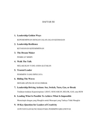 DAFTAR ISI
1. Leadership Golden Ways
KEPEMEMPINAN DENGAN JALAN-JALAN KEEMASAN
2. Leadership Resilience
KETAHANAN KEPEMIMPINAN
3. The Dream Maker
PEMBUAT MIMPI
4. Walk The Talk
MELAKUKAN YANG ANDA KATAKAN
5. Trusted Leader
PEMIMPIN YANG DIPECAYA
6. Riding The Waves
MENARI-APUNG DI ATAS OMBAK
7. Leadership Driving Actions: See, Switch, Turn, Gas, or Break
Tindakan-tindakan Kepemimpinan: LIHAT, SESUAIKAN, BELOK, GAS, atau REM
8. Leading What Is Possible To Achieve What Is Impossible
Memeimpin dengan yang Mungkin untuk Mencapai yang Tadinya Tidak Mungkin
9. 10 Key Question for Leaders of Creativity
10 PETANYAAN KUNCI BAGI PARA PEMIMPIN KREATIFITAS
 