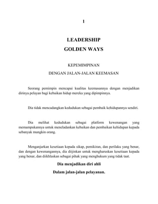 1
LEADERSHIP
GOLDEN WAYS
KEPEMIMPINAN
DENGAN JALAN-JALAN KEEMASAN
Seorang pemimpin mencapai kualitas keemasannya dengan menjadikan
dirinya pelayan bagi kebaikan hidup mereka yang dipimpinnya.
Dia tidak mencadangkan kedudukan sebagai pembaik kehidupannya sendiri.
Dia melihat kedudukan sebagai platform kewenangan yang
memampukannya untuk meneladankan kebaikan dan pembaikan kehidupan kepada
sebanyak mungkin orang.
Menganjurkan kesetiaan kepada sikap, pemikiran, dan perilaku yang benar,
dan dengan kewenangannya, dia diijinkan untuk mengharuskan kesetiaan kepada
yang benar, dan diikhlaskan sebagai pihak yang menghukum yang tidak taat.
Dia menjadikan diri ahli
Dalam jalan-jalan pelayanan.
 