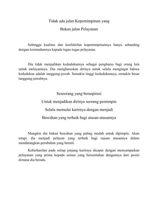 Tidak ada jalan Kepemimpinan yang
Bukan jalan Pelayanan
Sehingga kualitas dan keefektifan kepemimpinannya hanya sebanding
dengan keramahannya kepada tugas-tugas pelayanan.
Dia tidak menjadikan kedudukannya sebagai pengharus bagi orang lain
untuk melayaninya. Dia mengharuskan dirinya untuk selalu mengingat bahwa
kedudukan adalah tanggung-jawab. Semakin tinggi kedudukannya, semakin besar
tanggung-jawabnya.
Seseorang yang beraspirasi
Untuk menjadikan dirinya seorang pemimpin
Selalu memulai karirnya dengan menjadi
Bawahan yang terbaik bagi atasan-atasannya
Mungkin dia bukan bawahan yang paling mudah untuk dipimpin. Akan
tetapi, dia menjadi pelayan yang terbaik bagi tujuan atasannya dalam
mendatangkan perubahan yang berarti.
Keberhasilan pada setiap jenjang karirnya dicapai dengan menyampaikan
pelayanan yang prima kepada semua yang bersentuhan dengannya dari posisi
dimana dia berada.
 