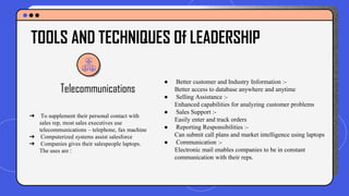 Telecommunications
● Better customer and Industry Information :-
Better access to database anywhere and anytime
● Selling Assistance :-
Enhanced capabilities for analyzing customer problems
● Sales Support :-
Easily enter and track orders
● Reporting Responsibilities :-
Can submit call plans and market intelligence using laptops
● Communication :-
Electronic mail enables companies to be in constant
communication with their reps.
TOOLS AND TECHNIQUES Of LEADERSHIP
➔ To supplement their personal contact with
sales rep, most sales executives use
telecommunications – telephone, fax machine
➔ Computerized systems assist salesforce
➔ Companies gives their salespeople laptops.
The uses are :
 