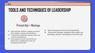 Printed Aids + Meetings
● Sales meetings are used to provide leadership
● During sales meetings, managers often explain new
procedures, policies, and programs to the sales reps.
TOOLS AND TECHNIQUES Of LEADERSHIP
➔ Sales manuals, bulletins, company newsletter
allow leaders to interact with salesforce
➔ A good sales manual tells salesrep what to do
in various circumstances
➔ Some questions can be answered just as
effectively in a publication as they can
through personal contact
 