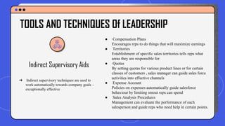 Indirect Supervisory Aids
● Compensation Plans
Encourages reps to do things that will maximize earnings
● Territories
Establishment of specific sales territories tells reps what
areas they are responsible for
● Quotas
By setting quotas for various product lines or for certain
classes of customers , sales manager can guide sales force
activities into effective channels
● Expense Account
Policies on expenses automatically guide salesforce
behaviour by limiting smout reps can spend
● Sales Analysis Procedures
Management can evaluate the performance of each
salesperson and guide reps who need help in certain points.
TOOLS AND TECHNIQUES Of LEADERSHIP
➔ Indirect supervisory techniques are used to
work automatically towards company goals –
exceptionally effective
 