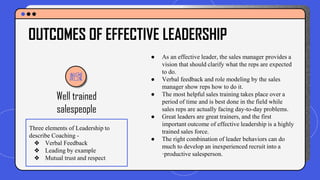 Well trained
salespeople
● As an effective leader, the sales manager provides a
vision that should clarify what the reps are expected
to do.
● Verbal feedback and role modeling by the sales
manager show reps how to do it.
● The most helpful sales training takes place over a
period of time and is best done in the field while
sales reps are actually facing day-to-day problems.
● Great leaders are great trainers, and the first
important outcome of effective leadership is a highly
trained sales force.
● The right combination of leader behaviors can do
much to develop an inexperienced recruit into a
·productive salesperson.
OUTCOMES OF EFFECTIVE LEADERSHIP
Three elements of Leadership to
describe Coaching -
❖ Verbal Feedback
❖ Leading by example
❖ Mutual trust and respect
 