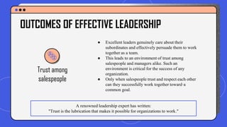 ● Excellent leaders genuinely care about their
subordinates and effectively persuade them to work
together as a team.
● This leads to an environment of trust among
salespeople and managers alike. Such an
environment is critical for the success of any
organization.
● Only when salespeople trust and respect each other
can they successfully work together toward·a
common goal.
OUTCOMES OF EFFECTIVE LEADERSHIP
Trust among
salespeople
A renowned leadership expert has written:
"Trust is the lubrication that makes it possible for organizations to work."
 