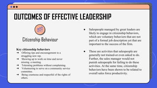 Citizenship Behaviour
● Salespeople managed by great leaders are
likely to engage in citizenship behaviors,
which are voluntary behaviors that are not
part of a formal job description yet that are
important to the success of the firm.
● These are activities that salespeople are
generally not trained-or even asked to do.
Further, the sales manager would not
punish salespeople for failing to do these
activities. At the same time, citizenship
behaviors have been shown to be related to
overall sales force productivity.
OUTCOMES OF EFFECTIVE LEADERSHIP
Key citizenship behaviors
➔ Offering tips and encouragement to a
struggling new rep.
➔ Showing up to work on time and never
missing. a meeting.
➔ Tolerating problems without complaining.
➔ Volunteering to serve on a community service
committee.
➔ Being courteous and respectful of the rights of
others.
 
