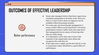 Better performance
● Some sales managers believe that direct supervision
stimulates salespeople to do better work. However,
there is a limit to how much an employee can be
prodded without becoming resentful.
● For some reps, just knowing that management is
aware of their efforts can be beneficial. Conversely,
performance seems to suffer when sales reps know
that management has no means of knowing what
they are really doing.
● It is important to most sales reps to know that
someone in the organization cares about and
recognizes the work they do.
● If the supervisor is adept, just the fact that he or she
is in personal contact should have a good effect on
performance.
OUTCOMES OF EFFECTIVE LEADERSHIP
 