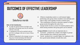 Salesforce morale
● Effective leadership results in a well-trained, higher
performing sales group whose members trust and help each
other as they work together toward a common goal.
● This combination of positive outcomes equates to higher
group morale throughout the sales force.
● Group morale involves a sense of common purpose and a
belief among members that group goals can be attained.
Group attitudes toward work are important due to -
● Economic - productivity is likely to be higher in groups
whose members have relatively good morale.
● Social - productivity is usually higher for employees who
have good mental attitudes towards their jobs.
OUTCOMES OF EFFECTIVE LEADERSHIP
Role of Job Satisfaction
➔ In order for group morale to be high, each
individual in the group must first be satisfied
with his or her job.
➔ A salesperson will not be satisfied with his
job if he is unhappy with one or more of these
dimensions.
➔ Effective leadership by the manager can go a
long way toward increasing individual job
satisfaction and ultimately group morale.
 