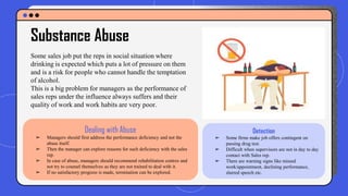 Some sales job put the reps in social situation where
drinking is expected which puts a lot of pressure on them
and is a risk for people who cannot handle the temptation
of alcohol.
This is a big problem for managers as the performance of
sales reps under the influence always suffers and their
quality of work and work habits are very poor.
Substance Abuse
Detection
➢ Some firms make job offers contingent on
passing drug test.
➢ Difficult when supervisors are not in day to day
contact with Sales rep.
➢ There are warning signs like missed
work/appointment, declining performance,
slurred speech etc.
Dealing with Abuse
➢ Managers should first address the performance deficiency and not the
abuse itself.
➢ Then the manager can explore reasons for such deficiency with the sales
rep.
➢ In case of abuse, managers should recommend rehabilitation centres and
not try to counsel themselves as they are not trained to deal with it.
➢ If no satisfactory progress is made, termination can be explored.
 