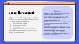 A typical Fortune 500 company spends millions
of dollars a year dealing with sexual harassment.
This is due to multiple reasons like
1. Investigation of claims
2. Reduced productivity
3. Increased turnover
4. Payment of monetary compensation
It is imperative for managers to take action to
prevent it from occurring.
Sexual Harassment Definition
Equal Employment Opportunity Commission(EEOC)
defines sexual harassment as follows -
Unwelcome sexual advances, requests for sexual
favors, and other verbal or physical conduct of a
sexual nature constitute sexual harassment when any
of the following criteria are met:
1. submission to such conduct is made either explicitly
or implicitly a term or condition of an individual's
employment;
2. submission to or rejection of such conduct by an
individual is used as a basis for employment decisions
affecting that individual;
3. such conduct has the purpose or effect of
unreasonably interfering with an individual's work
performance or creating an intimidating, hostile, or
offensive working environment.
 
