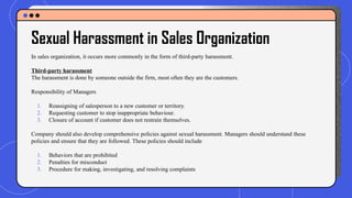Sexual Harassment in Sales Organization
In sales organization, it occurs more commonly in the form of third-party harassment.
Third-party harassment
The harassment is done by someone outside the firm, most often they are the customers.
Responsibility of Managers
1. Reassigning of salesperson to a new customer or territory.
2. Requesting customer to stop inappropriate behaviour.
3. Closure of account if customer does not restrain themselves.
Company should also develop comprehensive policies against sexual harassment. Managers should understand these
policies and ensure that they are followed. These policies should include
1. Behaviors that are prohibited
2. Penalties for misconduct
3. Procedure for making, investigating, and resolving complaints
 