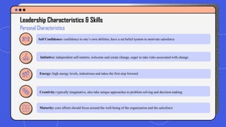 Leadership Characteristics & Skills
Personal Characteristics
Self Confidence: confidence in one’s own abilities, have a set belief system to motivate salesforce
Initiative: independent self-starters, welcome and create change, eager to take risks associated with change
Energy: high energy levels, industrious and takes the first step forward
Creativity: typically imaginative, also take unique approaches to problem solving and decision making
Maturity: core efforts should focus around the well-being of the organization and the salesforce
 