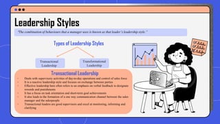 Leadership Styles
“The combination of behaviours that a manager uses is known as that leader’s leadership style.”
Types of Leadership Styles
Transactional
Leadership
Transformational
Leadership
Transactional Leadership
- Deals with supervisory activities of day-to-day operations and control of sales force
- It is a reactive leadership style and focuses on exchange between parties
- Effective leadership here often refers to an emphasis on verbal feedback to designate
rewards and punishments
- It has a focus on task orientation and short-term goal achievements
- It also leads to the formation of a one way communication channel between the sales
manager and the salespeople
- Transactional leaders are good supervisors and excel at monitoring, informing and
clarifying
 