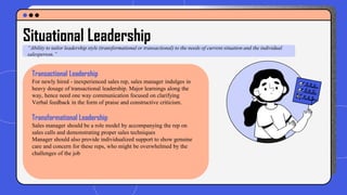 Situational Leadership
“Ability to tailor leadership style (transformational or transactional) to the needs of current situation and the individual
salesperson.”
Transactional Leadership
For newly hired - inexperienced sales rep, sales manager indulges in
heavy dosage of transactional leadership. Major learnings along the
way, hence need one way communication focused on clarifying
Verbal feedback in the form of praise and constructive criticism.
Transformational Leadership
Sales manager should be a role model by accompanying the rep on
sales calls and demonstrating proper sales techniques
Manager should also provide individualized support to show genuine
care and concern for these reps, who might be overwhelmed by the
challenges of the job
 