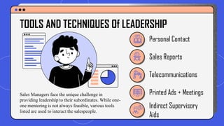 Personal Contact
Sales Reports
Printed Ads + Meetings
Telecommunications
TOOLS AND TECHNIQUES Of LEADERSHIP
Indirect Supervisory
Aids
Sales Managers face the unique challenge in
providing leadership to their subordinates. While one-
one mentoring is not always feasible, various tools
listed are used to interact the salespeople.
 