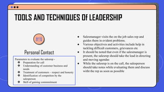Personal Contact
● Salesmanager visits the on the job sales rep and
guides them in evident problems.
● Various objectives and activities include help in
tackling difficult customers, grievances etc
● It should be noted that even if the salesmanager is
present, the salesrep should take the lead in directing
and moving agendas
● While the salesrep is on the call, the salesperson
should take notes while evaluating them and discuss
witht the rep as soon as possible
TOOLS AND TECHNIQUES Of LEADERSHIP
Parameters to evaluate the salesrep -
❖ Preparation for call
❖ Understanding of customer business and
needs
❖ Treatment of customers – respect and honesty
❖ Identification of competiton by the
salesperson
❖ Skill of gaining commmitment
 