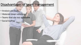 Disadvantages of team management
• Analysis paralysis
• Watered down solutions
• Teams that are too agreeable
• Social loafing
 