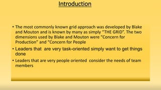 Introduction
• The most commonly known grid approach was developed by Blake
and Mouton and is known by many as simply “THE GRID”. The two
dimensions used by Blake and Mouton were “Concern for
Production” and “Concern for People
• Leaders that are very task-oriented simply want to get things
done
• Leaders that are very people oriented consider the needs of team
members
 