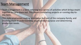 Team Management
• Team management is a term referring to a variety of activities which bring a team
together to carry them out. This means completing projects or running day-to-
day tasks.
• This style emphasizes making employees feel part of the company-family, and
involving them in understanding organizational purpose and determining
production needs.
 