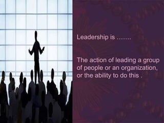 Leadership is …….
The action of leading a group
of people or an organization,
or the ability to do this .
 