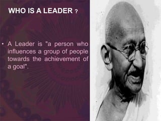 • A Leader is "a person who
influences a group of people
towards the achievement of
a goal".
WHO IS A LEADER ?
 