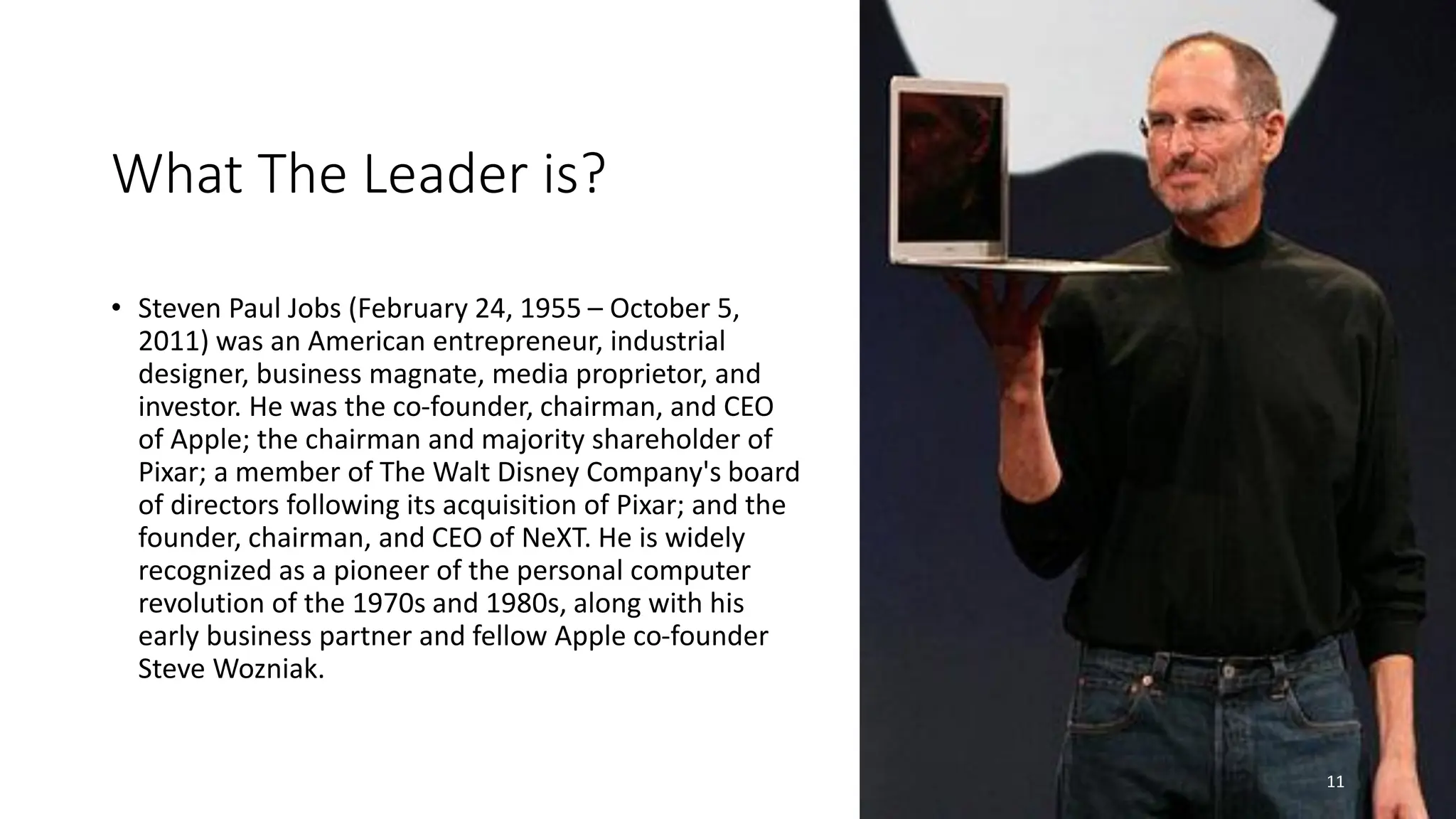 What The Leader is?
• Steven Paul Jobs (February 24, 1955 – October 5,
2011) was an American entrepreneur, industrial
designer, business magnate, media proprietor, and
investor. He was the co-founder, chairman, and CEO
of Apple; the chairman and majority shareholder of
Pixar; a member of The Walt Disney Company's board
of directors following its acquisition of Pixar; and the
founder, chairman, and CEO of NeXT. He is widely
recognized as a pioneer of the personal computer
revolution of the 1970s and 1980s, along with his
early business partner and fellow Apple co-founder
Steve Wozniak.
11