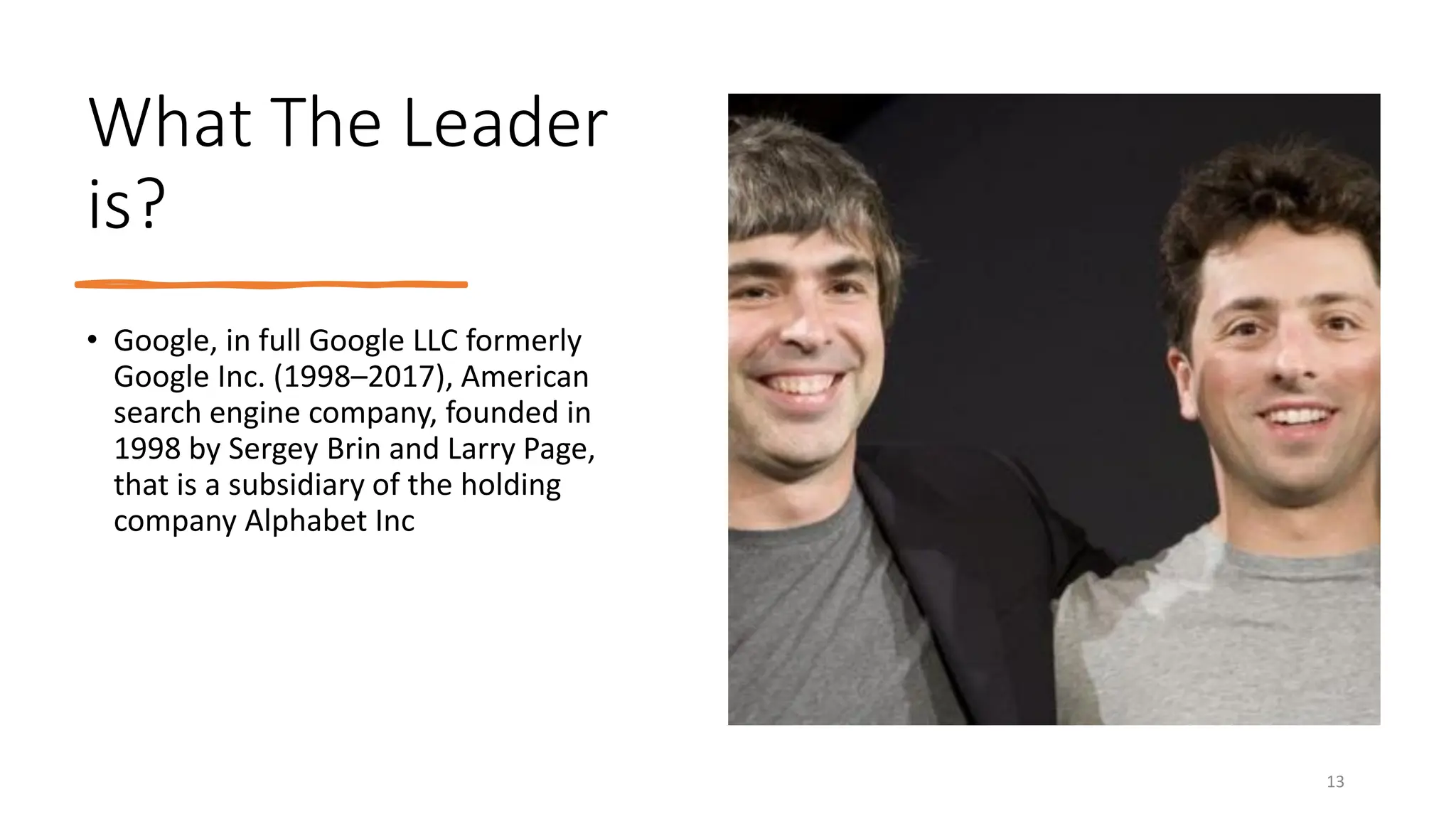 What The Leader
is?
• Google, in full Google LLC formerly
Google Inc. (1998–2017), American
search engine company, founded in
1998 by Sergey Brin and Larry Page,
that is a subsidiary of the holding
company Alphabet Inc
13