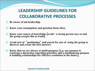 LEADERSHIP GUIDELINES FOR
           COLLABORATIVE PROCESSES
1) Be aware of uni-leadership.

3) Know your assumptions and question them often.

5) Know your source of knowledge [avoid - a strong person says so and
   the group accepts this as truth].

7) Avoid acts of " positioning" and search for acts of using the group to
   discover and create the best answers.

9) Know that we are always at multi-purposes [e.g. one purpose is
   resolving a discussion regarding priorities and a simultaneous purpose
   is building relationships for effective resolution in the future].




                   C p ht Tho a Ne
                    o yrig   m s uville2 0
                                        08
 
