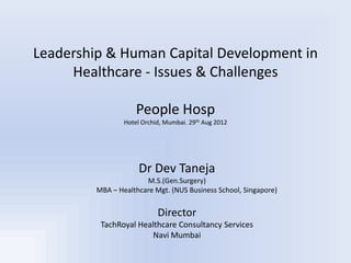 Leadership & Human Capital Development in
     Healthcare - Issues & Challenges

                     People Hosp
                 Hotel Orchid, Mumbai. 29th Aug 2012




                      Dr Dev Taneja
                       M.S.(Gen.Surgery)
         MBA – Healthcare Mgt. (NUS Business School, Singapore)


                            Director
          TachRoyal Healthcare Consultancy Services
                        Navi Mumbai
 