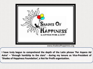 www.shadesofhappiness.org

I have truly begun to comprehend the depth of the Latin phrase ‘Per Aspera Ad
Astra’ – ‘through hardship to the stars’ - during my tenure as Vice-President of
‘Shades of Happiness Foundation’, a Not for Profit organization.
 
