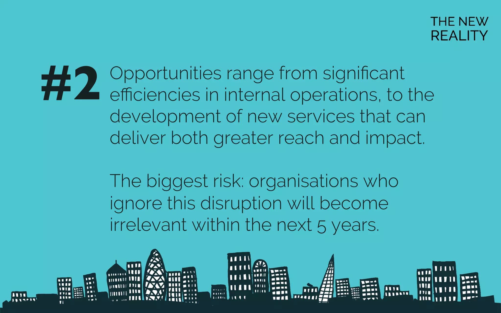 Opportunities range from signiﬁcant
eﬃciencies in internal operations, to the
development of new services that can
deliver both greater reach and impact.
The biggest risk: organisations who
ignore this disruption will become
irrelevant within the next 5 years.
#2	

 