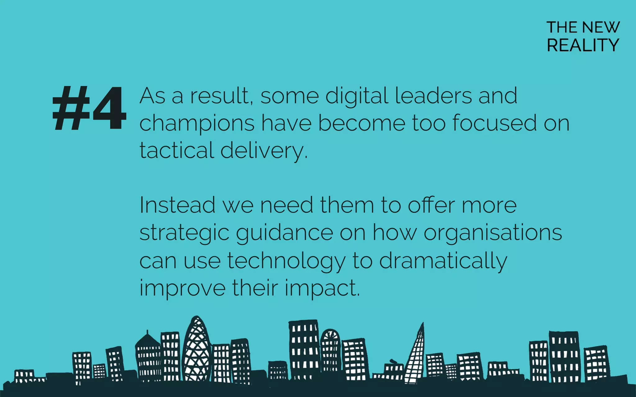 As a result, some digital leaders and
champions have become too focused on
tactical delivery.
Instead we need them to oﬀer more
strategic guidance on how organisations
can use technology to dramatically
improve their impact.
#4	

 