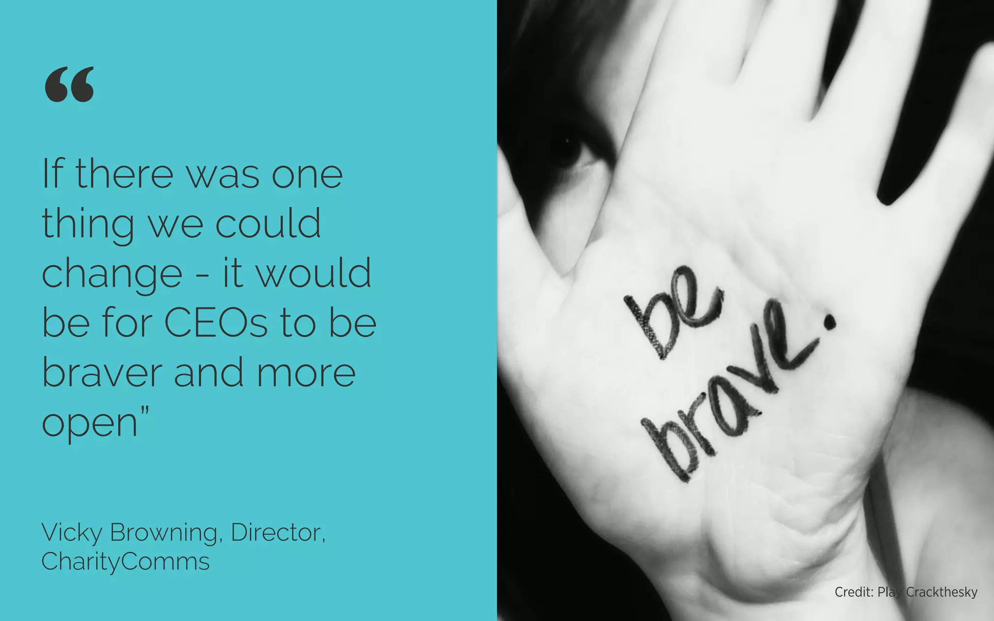 If there was one
thing we could
change - it would
be for CEOs to be
braver and more
open”
Vicky Browning, Director,
CharityComms
“ 	

Credit: Play Crackthesky
 