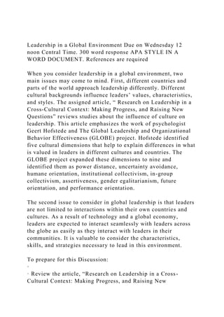 Leadership in a Global Environment Due on Wednesday 12
noon Central Time. 300 word response APA STYLE IN A
WORD DOCUMENT. References are required
When you consider leadership in a global environment, two
main issues may come to mind. First, different countries and
parts of the world approach leadership differently. Different
cultural backgrounds influence leaders’ values, characteristics,
and styles. The assigned article, “ Research on Leadership in a
Cross-Cultural Context: Making Progress, and Raising New
Questions” reviews studies about the influence of culture on
leadership. This article emphasizes the work of psychologist
Geert Hofstede and The Global Leadership and Organizational
Behavior Effectiveness (GLOBE) project. Hofstede identified
five cultural dimensions that help to explain differences in what
is valued in leaders in different cultures and countries. The
GLOBE project expanded these dimensions to nine and
identified them as power distance, uncertainty avoidance,
humane orientation, institutional collectivism, in-group
collectivism, assertiveness, gender egalitarianism, future
orientation, and performance orientation.
The second issue to consider in global leadership is that leaders
are not limited to interactions within their own countries and
cultures. As a result of technology and a global economy,
leaders are expected to interact seamlessly with leaders across
the globe as easily as they interact with leaders in their
communities. It is valuable to consider the characteristics,
skills, and strategies necessary to lead in this environment.
To prepare for this Discussion:
·
· Review the article, “Research on Leadership in a Cross-
Cultural Context: Making Progress, and Raising New
 