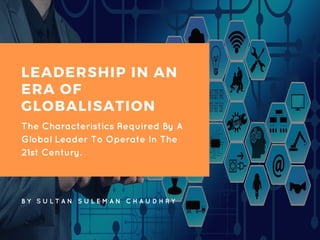 LEADERSHIP IN AN
ERA OF
GLOBALISATION
The Characteristics Required By A
Global Leader To Operate In The
21st Century.
B Y S U L T A N S U L E M A N C H A U D H R Y
 