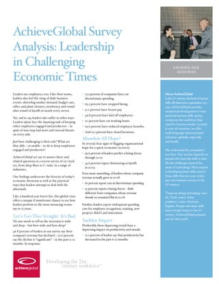 AchieveGlobal Survey
Analysis: Leadership
in Challenging                                                                                                     A BUSINESS ISSUE
                                                                                                                     QUICK READ

Economic Times
Leaders are employees, too. Like their teams,         • 75.2 percent of companies have cut                  About AchieveGlobal
leaders also feel the sting of daily business           discretionary spending.                             In the 21st century, the level of human
events: shriveling market demand, budget cuts,                                                              skills will determine organization suc-
                                                      • 65.2 percent have stopped hiring.
office and plant closures, insolvency, and round                                                            cess. AchieveGlobal provides
after round of layoffs in nearly every sector.        • 51.2 percent have frozen pay.
                                                                                                            exceptional development in inter-
                                                      • 49.8 percent have laid off employees.               personal business skills, giving
Y sad to say, leaders also suffer in other ways.
 et,
                                                      • 20 percent have cut working hours.                  companies the workforce they
Leaders alone face the daunting task of keeping
                                                                                                            need for business results. Located
other employees engaged and productive – in           • 19.6 percent have reduced employee benefits.
                                                                                                            in over 40 countries, we offer
spite of non-stop bad news and visceral threats
                                                      • And 15.2 percent have closed locations.             multi-language, learning-based
on every side.
                                                                                                            solutions—globally, regionally,
                                                      Abandon All Hope?
Just how challenging is their role? What are                                                                and locally.
                                                      In several clear signs of flagging organizational
they able – or unable – to do to keep employees
                                                      hope for a quick economic recovery:
engaged and productive?                                                                                     We understand the competition
                                                      • 59.6 percent of leaders predict a hiring freeze     you face. Your success depends on
AchieveGlobal set out to answer these and               through 2009                                        people who have the skills to han-
related questions in a recent survey of 250 lead-
                                                      • 43.6 percent expect downsizing or layoffs           dle the challenges beyond the
ers, from shop floor to C-suite, in a range of
                                                        in 2009.                                            reach of technology. We’re experts
industries.
                                                                                                            in developing these skills, and it’s
                                                      Even more unsettling, of leaders whose company
Our findings underscore the ferocity of today’s       revenue actually grew in 2008:                        these skills that turn your strate-
economic firestorm as well as the practical                                                                 gies into business success in the
                                                      • 62 percent report cuts in discretionary spending.   21st century.
ways that leaders attempt to deal with the
aftermath.                                            • 55 percent report a hiring freeze – little
                                                        different from companies whose revenue              These are things technology can’t
Like a hundred-year forest fire, this global crisis     shrank or remained flat in 2008.                    do. Think. Learn. Solve
offers a unique if unwelcome chance to see how                                                              problems. Listen. Motivate.
leaders perform in the most menacing econo-           Further, leaders report widespread spending           Explain. People with these skills
my in 75 years.                                       cuts for employee recognition, training, new
                                                                                                            have a bright future in the 21st
                                                      projects, R&D, and innovation.
                                                                                                            century. AchieveGlobal prepares
Let’s Get This Straight: It’s Bad
                                                                                                            you for that world.
No one needs to tell us the recession is wide         Sudden Impact
and deep – but how wide and how deep?                 Predictably these depressing trends have a
                                                      depressing impact on productivity and morale:
46.8 percent of leaders in our survey say their
company’s revenue has declined – 22.6 percent         • 21.1 percent of leaders say that productivity has
say the decline is “significant” – in the past 9-12     decreased in the past 6-12 months.
months. In response:




                           Developing the !"st
                                  century workforce                TM
 